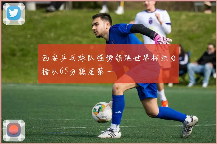 西安乒乓球队强势领跑世界杯积分榜以65分稳居第一