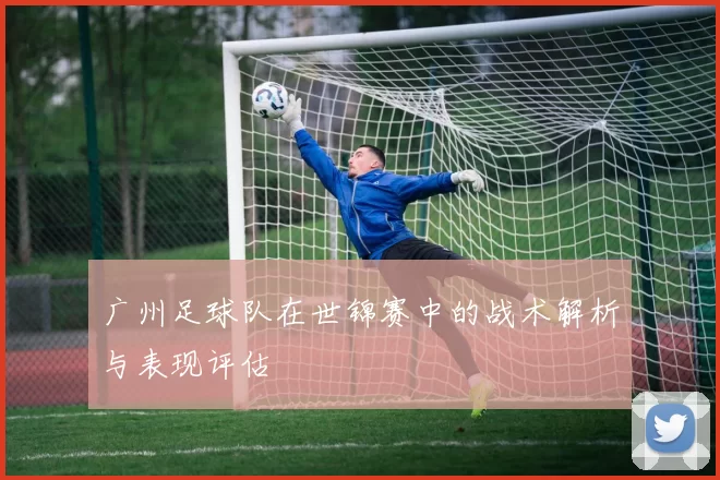 广州足球队在世锦赛中的战术解析与表现评估