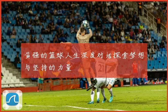 黄强的篮球人生深度对话探索梦想与坚持的力量