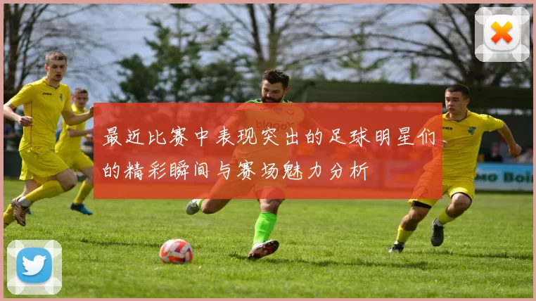 最近比赛中表现突出的足球明星们的精彩瞬间与赛场魅力分析