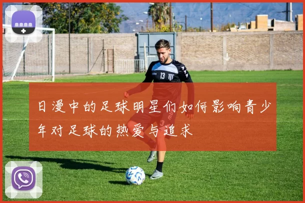 日漫中的足球明星们如何影响青少年对足球的热爱与追求