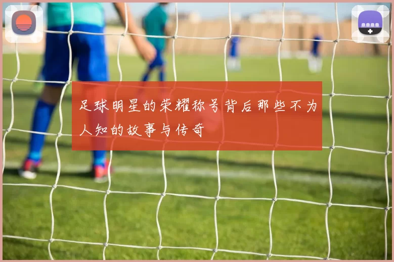 足球明星的荣耀称号背后那些不为人知的故事与传奇