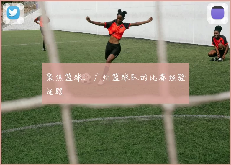 聚焦篮球：广州篮球队的比赛经验话题